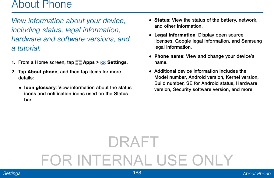                 DRAFT FOR INTERNAL USE ONLY188 About PhoneSettingsAbout PhoneView information about your device, including status, legal information, hardware and software versions, and a tutorial.1.  From a Home screen, tap   Apps &gt;  Settings.2.  Tap About phone, and then tap items for more details:• Icon glossary: View information about the status icons and notiﬁcation icons used on the Status bar.• Status: View the status of the battery, network, and other information.• Legal information: Display open source licenses, Google legal information, and Samsung legal information.• Phone name: View and change your device’s name.• Additional device information includes the Model number, Android version, Kernel version, Build number, SE for Android status, Hardware version, Security software version, and more.