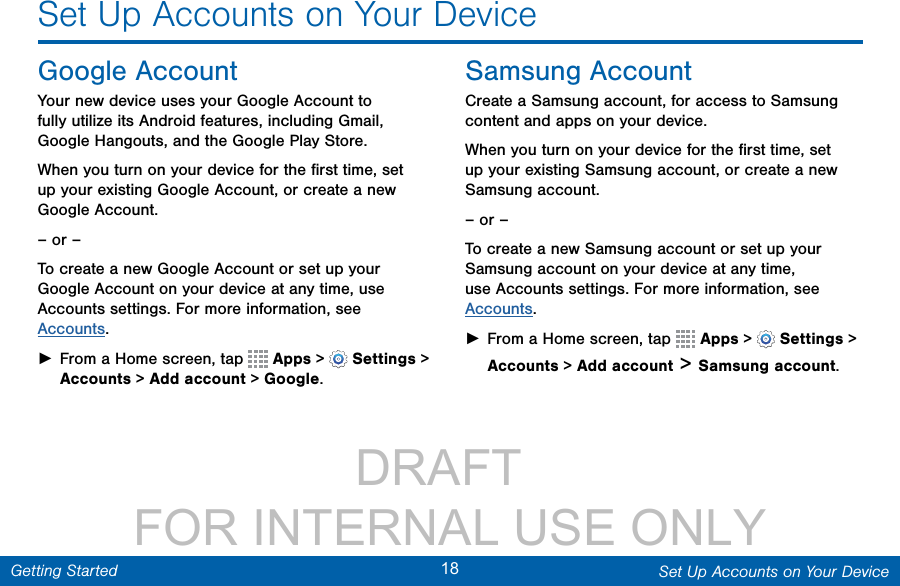                DRAFT FOR INTERNAL USE ONLY18 Set Up Accounts on Your DeviceGetting StartedSet Up Accounts on Your DeviceGoogle AccountYour new device uses your Google Account to fully utilize its Android features, including Gmail, GoogleHangouts, and the Google Play Store. When you turn on your device for the ﬁrst time, set up your existing Google Account, or create a new GoogleAccount.– or –To create a new Google Account or set up your Google Account on your device at any time, use Accounts settings. Formore information, see Accounts. ►From a Home screen, tap   Apps &gt;  Settings&gt; Accounts &gt; Add account &gt; Google.Samsung AccountCreate a Samsung account, for access to Samsung content and apps on your device. When you turn on your device for the ﬁrst time, set up your existing Samsung account, or create a new Samsung account.– or –To create a new Samsung account or set up your Samsung account on your device at any time, use Accounts settings. Formore information, see Accounts. ►From a Home screen, tap   Apps &gt;  Settings&gt; Accounts &gt; Add account &gt; Samsungaccount.