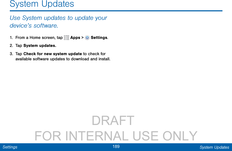                 DRAFT FOR INTERNAL USE ONLY189 System UpdatesSettingsUse System updates to update your device’s software.1.  From a Home screen, tap   Apps &gt;  Settings.2.  Tap System updates.3.  Tap Check for new system update to check for available software updates to download and install.System Updates