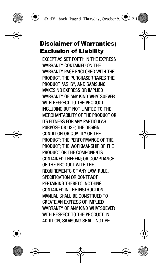 Disclaimer of Warranties; Exclusion of LiabilityEXCEPT AS SET FORTH IN THE EXPRESS WARRANTY CONTAINED ON THE WARRANTY PAGE ENCLOSED WITH THE PRODUCT, THE PURCHASER TAKES THE PRODUCT &quot;AS IS&quot;, AND SAMSUNG MAKES NO EXPRESS OR IMPLIED WARRANTY OF ANY KIND WHATSOEVER WITH RESPECT TO THE PRODUCT, INCLUDING BUT NOT LIMITED TO THE MERCHANTABILITY OF THE PRODUCT OR ITS FITNESS FOR ANY PARTICULAR PURPOSE OR USE; THE DESIGN, CONDITION OR QUALITY OF THE PRODUCT; THE PERFORMANCE OF THE PRODUCT; THE WORKMANSHIP OF THE PRODUCT OR THE COMPONENTS CONTAINED THEREIN; OR COMPLIANCE OF THE PRODUCT WITH THE REQUIREMENTS OF ANY LAW, RULE, SPECIFICATION OR CONTRACT PERTAINING THERETO. NOTHING CONTAINED IN THE INSTRUCTION MANUAL SHALL BE CONSTRUED TO CREATE AN EXPRESS OR IMPLIED WARRANTY OF ANY KIND WHATSOEVER WITH RESPECT TO THE PRODUCT. IN ADDITION, SAMSUNG SHALL NOT BE N915V_.book  Page 5  Thursday, October 9, 2014  2:17 PM