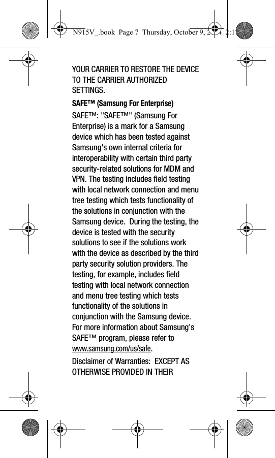 YOUR CARRIER TO RESTORE THE DEVICE TO THE CARRIER AUTHORIZED SETTINGS.SAFE™ (Samsung For Enterprise) SAFE™: &quot;SAFE™&quot; (Samsung For Enterprise) is a mark for a Samsung device which has been tested against Samsung&apos;s own internal criteria for interoperability with certain third party security-related solutions for MDM and VPN. The testing includes field testing with local network connection and menu tree testing which tests functionality of the solutions in conjunction with the Samsung device.  During the testing, the device is tested with the security solutions to see if the solutions work with the device as described by the third party security solution providers. The testing, for example, includes field testing with local network connection and menu tree testing which tests functionality of the solutions in conjunction with the Samsung device. For more information about Samsung&apos;s SAFE™ program, please refer to www.samsung.com/us/safe.Disclaimer of Warranties:  EXCEPT AS OTHERWISE PROVIDED IN THEIR N915V_.book  Page 7  Thursday, October 9, 2014  2:17 PM