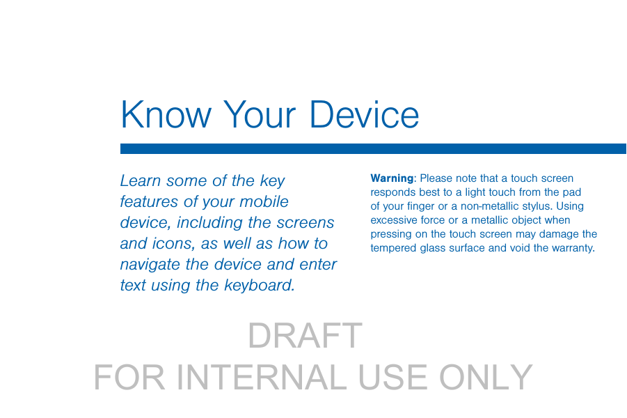                 DRAFT FOR INTERNAL USE ONLYLearn some of the key features of your mobile device, including the screens and icons, as well as how to navigate the device and enter text using the keyboard.Warning: Please note that a touch screen responds best to a light touch from the pad of your ﬁnger or a non-metallic stylus. Using excessive force or a metallic object when pressing on the touch screen may damage the tempered glass surface and void the warranty.Know Your Device
