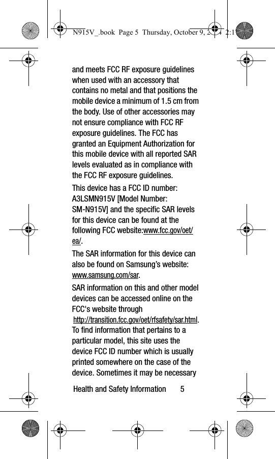 Health and Safety Information       5and meets FCC RF exposure guidelines when used with an accessory that contains no metal and that positions the mobile device a minimum of 1.5 cm from the body. Use of other accessories may not ensure compliance with FCC RF exposure guidelines. The FCC has granted an Equipment Authorization for this mobile device with all reported SAR levels evaluated as in compliance with the FCC RF exposure guidelines. This device has a FCC ID number: A3LSMN915V [Model Number: SM-N915V] and the specific SAR levels for this device can be found at the following FCC website:www.fcc.gov/oet/ea/.The SAR information for this device can also be found on Samsung’s website: www.samsung.com/sar. SAR information on this and other model devices can be accessed online on the FCC&apos;s website through http://transition.fcc.gov/oet/rfsafety/sar.html. To find information that pertains to a particular model, this site uses the device FCC ID number which is usually printed somewhere on the case of the device. Sometimes it may be necessary N915V_.book  Page 5  Thursday, October 9, 2014  2:17 PM