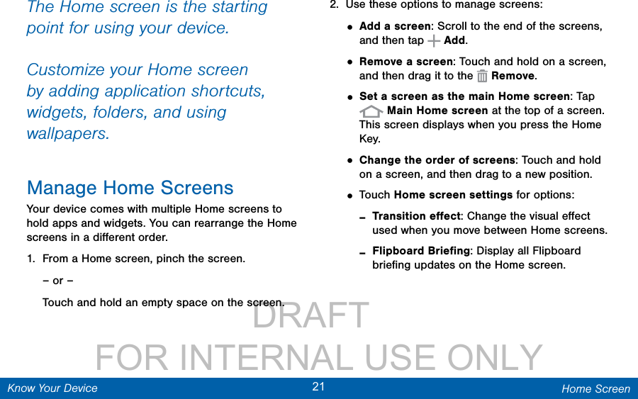                 DRAFT FOR INTERNAL USE ONLY21 Home ScreenKnow Your DeviceThe Home screen is the starting point for using your device. Customize your Home screen by adding application shortcuts, widgets, folders, andusing wallpapers.Manage Home ScreensYour device comes with multiple Home screens to hold apps and widgets. You can rearrange the Home screens in a diﬀerent order.1.  From a Home screen, pinch the screen.– or –Touch and hold an empty space on the screen.2.  Use these options to manage screens:• Add a screen: Scroll to the end of the screens, and then tap   Add.• Remove a screen: Touch and hold on a screen, and then drag it to the   Remove. • Set a screen as the main Home screen: Tap  Main Home screen at the top of a screen. This screen displays when you press the Home Key.• Change the order of screens: Touch and hold on a screen, and then drag to a new position.• Touch Home screen settings for options: -Transition eﬀect: Change the visual eﬀect used when you move between Home screens. -Flipboard Brieﬁng: Display all Flipboard brieﬁng updates on the Home screen.