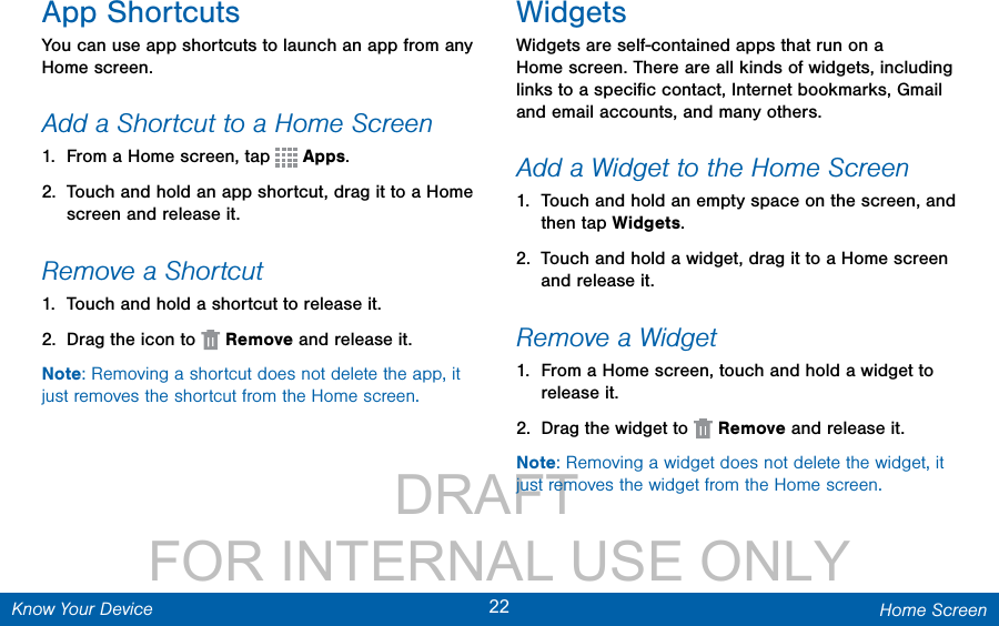                 DRAFT FOR INTERNAL USE ONLY22 Home ScreenKnow Your DeviceApp ShortcutsYou can use app shortcuts to launch an app from any Home screen. Add a Shortcut to a Home Screen1.  From a Home screen, tap   Apps.2.  Touch and hold an app shortcut, drag it to a Home screen and release it.Remove a Shortcut1.  Touch and hold a shortcut to releaseit.2.  Drag the icon to   Remove and release it.Note: Removing a shortcut does not delete the app, it just removes the shortcut from the Home screen.WidgetsWidgets are self-contained apps that run on a Homescreen. There are all kinds of widgets, including links to a speciﬁc contact, Internet bookmarks, Gmail and email accounts, and manyothers.Add a Widget to the Home Screen1.  Touch and hold an empty space on the screen, and then tap Widgets.2.  Touch and hold a widget, drag it to a Homescreen and release it.Remove a Widget1.  From a Home screen, touch and hold a widget to releaseit.2.  Drag the widget to   Remove and releaseit.Note: Removing a widget does not delete the widget, it just removes the widget from the Home screen.