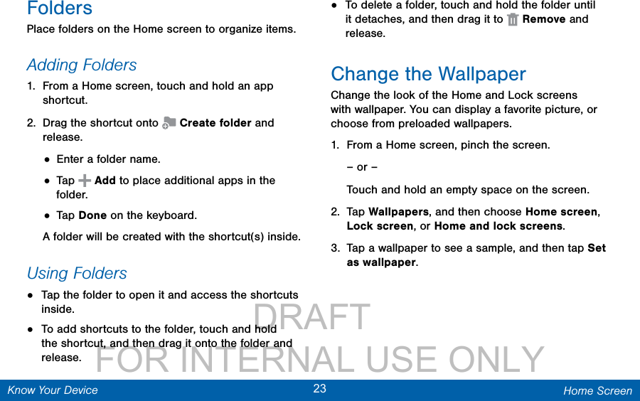                 DRAFT FOR INTERNAL USE ONLY23 Home ScreenKnow Your DeviceFoldersPlace folders on the Home screen to organize items.Adding Folders1.  From a Home screen, touch and hold an app shortcut.2.  Drag the shortcut onto   Create folder and release.• Enter a folder name.• Tap   Add to place additional apps in the folder. • Tap Done on the keyboard.A folder will be created with the shortcut(s) inside.Using Folders•  Tap the folder to open it and access the shortcuts inside.•  To add shortcuts to the folder, touch and hold the shortcut, and then drag it onto the folder and release.•  To delete a folder, touch and hold the folder until it detaches, and then drag it to   Remove and release.Change the WallpaperChange the look of the Home and Lock screens with wallpaper. You can display a favorite picture, or choose from preloaded wallpapers.1.  From a Home screen, pinch the screen.– or –Touch and hold an empty space on the screen.2.  Tap Wallpapers, and then choose Home screen, Lock screen, or Home and lock screens.3.  Tap a wallpaper to see a sample, and then tap Set as wallpaper. 