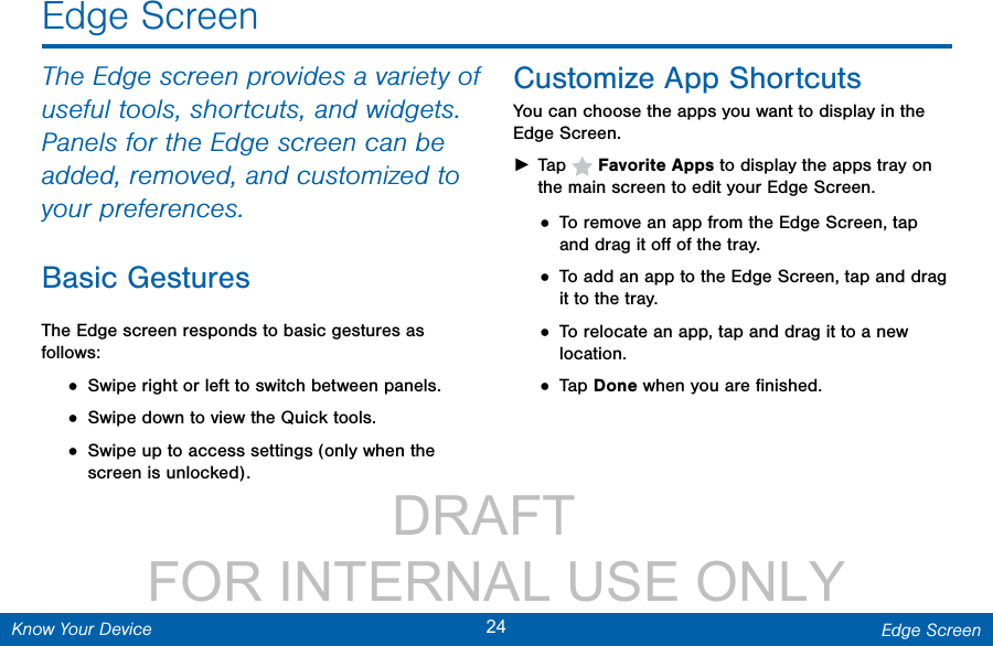                 DRAFT FOR INTERNAL USE ONLY24 Edge ScreenKnow Your DeviceThe Edge screen provides a variety of useful tools, shortcuts, and widgets. Panels for the Edge screen can be added, removed, and customized to your preferences.Basic GesturesThe Edge screen responds to basic gestures as follows:• Swipe right or left to switch between panels.• Swipe down to view the Quick tools.• Swipe up to access settings (only when the screen is unlocked).Customize App ShortcutsYou can choose the apps you want to display in the Edge Screen. ►Tap   Favorite Apps to display the apps tray on the main screen to edit your Edge Screen.• To remove an app from the Edge Screen, tap and drag it oﬀ of the tray.• To add an app to the Edge Screen, tap and drag it to the tray.• To relocate an app, tap and drag it to a new location.• Tap Done when you are ﬁnished.Edge Screen