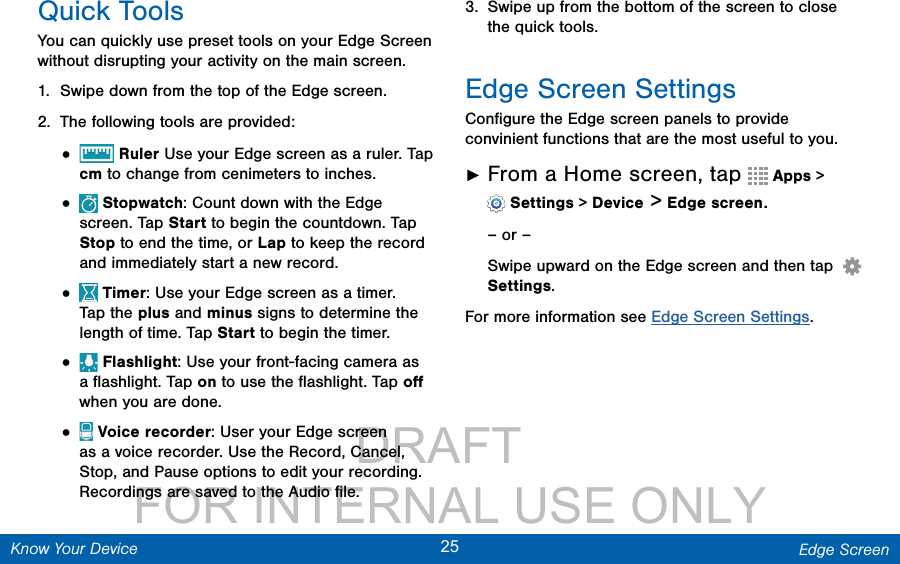                 DRAFT FOR INTERNAL USE ONLY25 Edge ScreenKnow Your DeviceQuick ToolsYou can quickly use preset tools on your Edge Screen without disrupting your activity on the main screen. 1.  Swipe down from the top of the Edge screen.2.  The following tools are provided:•   Ruler Use your Edge screen as a ruler. Tap cm to change from cenimeters to inches.•   Stopwatch: Count down with the Edge screen. Tap Start to begin the countdown. Tap Stop to end the time, or Lap to keep the record and immediately start a new record.•   Timer: Use your Edge screen as a timer. Tap the plus and minus signs to determine the length of time. Tap Start to begin the timer.•   Flashlight: Use your front-facing camera as a ﬂashlight. Tap on to use the ﬂashlight. Tap oﬀ when you are done.•   Voice recorder: User your Edge screen as a voice recorder. Use the Record, Cancel, Stop, and Pause options to edit your recording. Recordings are saved to theAudio ﬁle. 3.  Swipe up from the bottom of the screen to close the quick tools.Edge Screen SettingsConﬁgure the Edge screen panels to provide convinient functions that are the most useful to you. ►From a Home screen, tap   Apps &gt; Settings &gt; Device &gt; Edge screen.– or –Swipe upward on the Edge screen and then tap    Settings.For more information see Edge Screen Settings. 