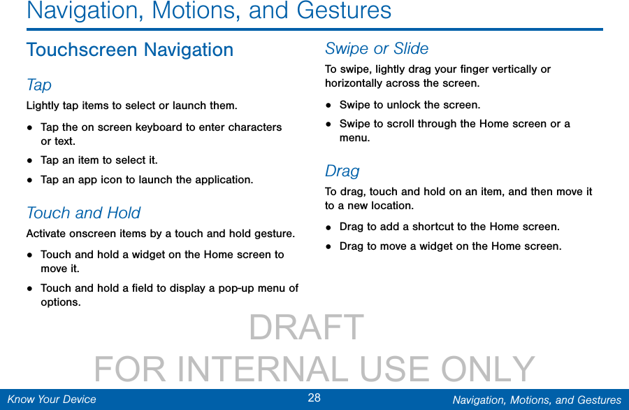                 DRAFT FOR INTERNAL USE ONLY28 Navigation, Motions, and GesturesKnow Your DeviceNavigation, Motions, and GesturesTouchscreen NavigationTapLightly tap items to select or launch them.•  Tap the on screen keyboard to enter characters ortext.•  Tap an item to select it.•  Tap an app icon to launch the application.Touch and HoldActivate onscreen items by a touch and hold gesture. •  Touch and hold a widget on the Home screen to move it.•  Touch and hold a ﬁeld to display a pop-up menu of options.Swipe or SlideTo swipe, lightly drag your ﬁnger vertically or horizontally across the screen.•  Swipe to unlock the screen.•  Swipe to scroll through the Home screen or a menu.DragTo drag, touch and hold on an item, and then move it to a new location.•  Drag to add a shortcut to the Home screen.•  Drag to move a widget on the Home screen.