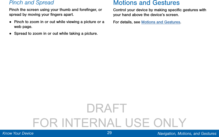                 DRAFT FOR INTERNAL USE ONLY29 Navigation, Motions, and GesturesKnow Your DevicePinch and SpreadPinch the screen using your thumb and foreﬁnger, or spread by moving your ﬁngers apart.•  Pinch to zoom in or out while viewing a picture or a webpage.•  Spread to zoom in or out while taking a picture.Motions and GesturesControl your device by making speciﬁc gestures with your hand above the device’s screen.For details, see Motions and Gestures.