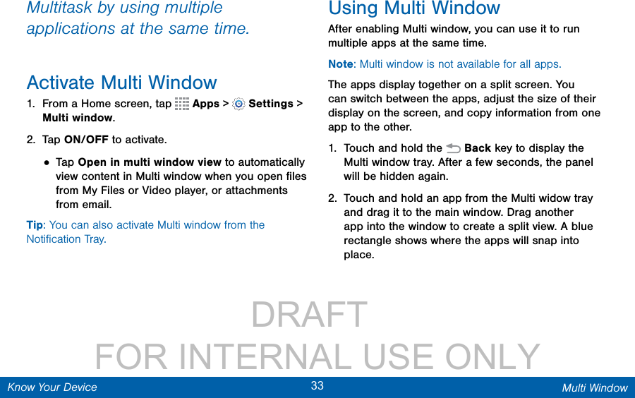                 DRAFT FOR INTERNAL USE ONLY33 Multi WindowKnow Your DeviceMultitask by using multiple applications at the same time.Activate Multi Window1.  From a Home screen, tap   Apps &gt;  Settings &gt; Multiwindow.2.  Tap ON/OFF to activate.• Tap Open in multi window view to automatically view content in Multi window when you open ﬁles from My Files or Video player, or attachments from email.Tip: You can also activate Multi window from the Notiﬁcation Tray. Using Multi WindowAfter enabling Multi window, you can use it to run multiple apps at the same time. Note: Multi window is not available for all apps. The apps display together on a split screen. You can switch between the apps, adjust the size of their display on the screen, and copy information from one app to the other.1.  Touch and hold the   Back key to display the Multi window tray. After a few seconds, the panel will be hidden again. 2.  Touch and hold an app from the Multi widow tray and drag it to the main window. Drag another app into the window to create a split view. A blue rectangle shows where the apps will snap into place.