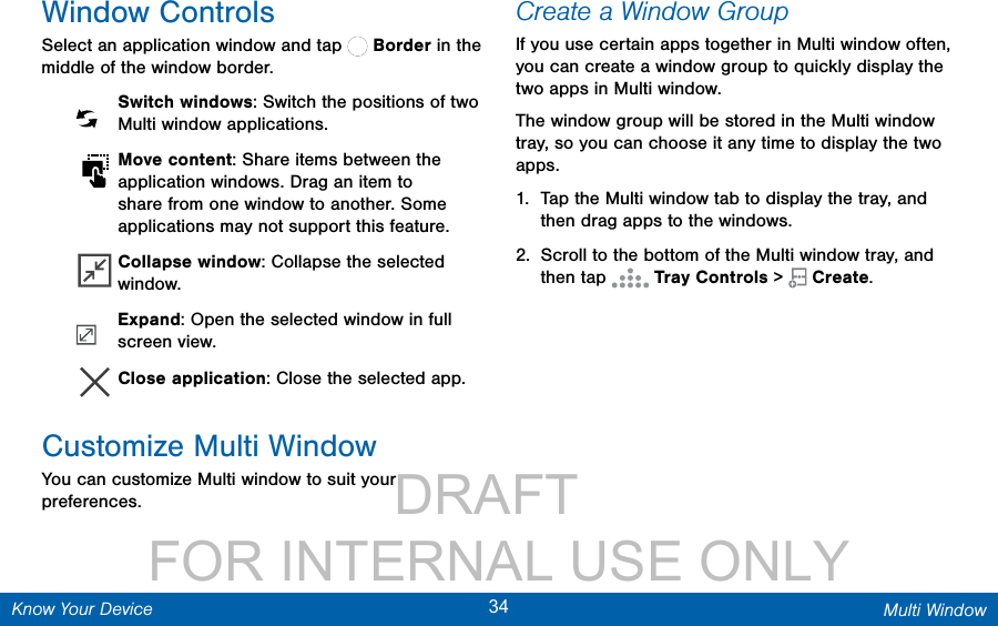                 DRAFT FOR INTERNAL USE ONLY34 Multi WindowKnow Your DeviceWindow ControlsSelect an application window and tap   Border in the middle of the window border.  Switch windows: Switch the positions of two Multi window applications. Move content: Share items between the application windows. Drag an item to share from one window to another. Some applications may not support this feature. Collapse window: Collapse the selected window. Expand: Open the selected window in full screen view. Close application: Close the selected app.Customize Multi WindowYou can customize Multi window to suit your preferences.Create a Window GroupIf you use certain apps together in Multi window often, you can create a window group to quickly display the two apps in Multi window.The window group will be stored in the Multi window tray, so you can choose it any time to display the two apps.1.  Tap the Multi window tab to display the tray, and then drag apps to the windows.2.  Scroll to the bottom of the Multi window tray, and then tap   Tray Controls &gt;  Create.
