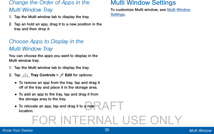                 DRAFT FOR INTERNAL USE ONLY35 Multi WindowKnow Your DeviceChange the Order of Apps in the MultiWindow Tray1.  Tap the Multi window tab to display the tray.2.  Tap an hold an app, drag it to a new position in the tray and then drop it.Choose Apps to Display in the MultiWindow TrayYou can choose the apps you want to display in the Multi window tray.1.  Tap the Multi window tab to display the tray.2.  Tap   Tray Controls &gt;   Edit for options:• To remove an app from the tray, tap and drag it oﬀ of the tray and place it in the storage area.• To add an app to the tray, tap and drag it from the storage area to the tray.• To relocate an app, tap and drag it to a new location.Multi Window SettingsTo customize Multi window, see Multi Window Settings.