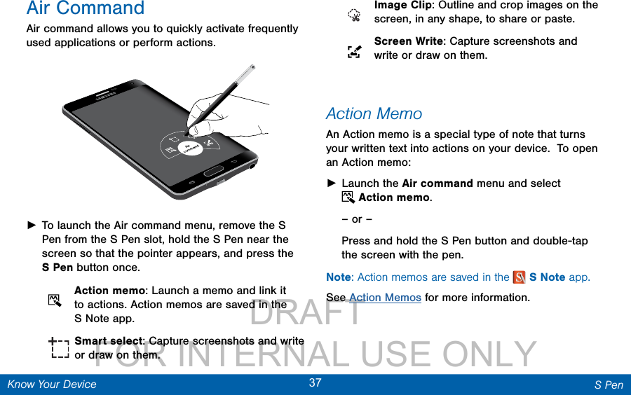                 DRAFT FOR INTERNAL USE ONLY37 S PenKnow Your DeviceAir CommandAir command allows you to quickly activate frequently used applications or perform actions.  ►To launch the Air command menu, remove the S Pen from the S Pen slot, hold the S Pen near the screen so that the pointer appears, and press the SPen button once.    Action memo: Launch a memo and link it to actions. Action memos are saved in the SNote app.   Smart select: Capture screenshots and write or draw on them.   Image Clip: Outline and crop images on the screen, in any shape, to share or paste.  Screen Write: Capture screenshots and write or draw on them. Action MemoAn Action memo is a special type of note that turns your written text into actions on your device.  To open an Action memo: ►Launch the Air command menu and select Action memo.– or –Press and hold the SPen button and double-tap the screen with the pen.Note: Action memos are saved in the  SNote app. See Action Memos for more information.