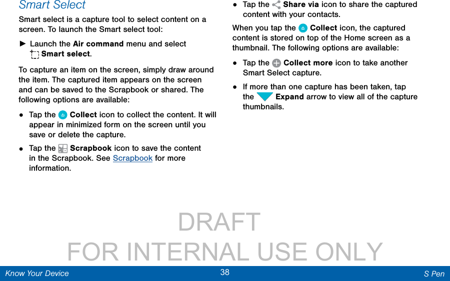                 DRAFT FOR INTERNAL USE ONLY38 S PenKnow Your DeviceSmart SelectSmart select is a capture tool to select content on a screen. To launch the Smart select tool: ►Launch the Air command menu and select Smart select.To capture an item on the screen, simply draw around the item. The captured item appears on the screen and can be saved to the Scrapbook or shared. The following options are available:•  Tap the  Collect icon to collect the content. It will appear in minimized form on the screen until you save or delete the capture.•  Tap the  Scrapbook icon to save the content in the Scrapbook. See Scrapbook for more information.•  Tap the  Sharevia icon to share the captured content with your contacts. When you tap the  Collect icon, the captured content is stored on top of the Home screen as a thumbnail. The following options are available:•  Tap the  Collectmore icon to take another Smart Select capture.•  If more than one capture has been taken, tap the  Expand arrow to view all of the capture thumbnails.