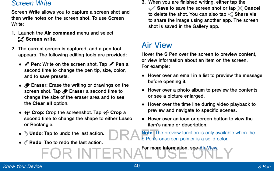                 DRAFT FOR INTERNAL USE ONLY40 S PenKnow Your DeviceScreen WriteScreen Write allows you to capture a screen shot and then write notes on the screen shot. To use Screen Write:1.  Launch the Air command menu and select Screenwrite.2.  The current screen is captured, and a pen tool appears. The following editing tools are provided:•   Pen: Write on the screen shot. Tap   Pen a second time to change the pen tip, size, color, and to save presets.•   Eraser: Erase the writing or drawings on the screen shot. Tap   Eraser a second time to change the size of the eraser area and to see the Clear all option.•   Crop: Crop the screenshot. Tap   Crop a second time to change the shape to either Lasso or Rectangle.•   Undo: Tap to undo the last action.•   Redo: Tao to redo the last action.3.  When you are ﬁnished writing, either tap the Save to save the screen shot or tap   Cancel to delete the shot. You can also tap  Share via to share the image using another app. The screen shot is saved in the Gallery app.Air ViewHover the S Pen over the screen to preview content, or view information about an item on the screen. Forexample:•  Hover over an email in a list to preview the message before opening it.•  Hover over a photo album to preview the contents or see a picture enlarged.•  Hover over the time line during video playback to preview and navigate to speciﬁc scenes.•  Hover over an icon or screen button to view the item’s name or description.Note: The preview function is only available when the SPen’s onscreen pointer is a solid color.For more information, see Air View.