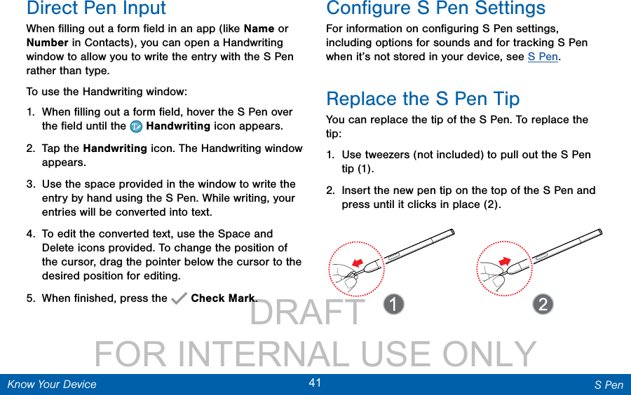                 DRAFT FOR INTERNAL USE ONLY41 S PenKnow Your DeviceDirect Pen InputWhen ﬁlling out a form ﬁeld in an app (like Name or Number in Contacts), you can open a Handwriting window to allow you to write the entry with the SPen rather than type.To use the Handwriting window:1.  When ﬁlling out a form ﬁeld, hover the S Pen over the ﬁeld until the   Handwriting icon appears.2.  Tap the Handwriting icon. The Handwriting window appears.3.  Use the space provided in the window to write the entry by hand using the S Pen. While writing, your entries will be converted into text.4.  To edit the converted text, use the Space and Delete icons provided. To change the position of the cursor, drag the pointer below the cursor to the desired position for editing.5.  When ﬁnished, press the   Check Mark.Conﬁgure S Pen SettingsFor information on conﬁguring S Pen settings, including options for sounds and for tracking S Pen when it’s not stored in your device, see S Pen.Replace the S Pen TipYou can replace the tip of the SPen. To replace the tip:1.  Use tweezers (not included) to pull out the S Pen tip (1). 2.  Insert the new pen tip on the top of the S Pen and press until it clicks in place (2).