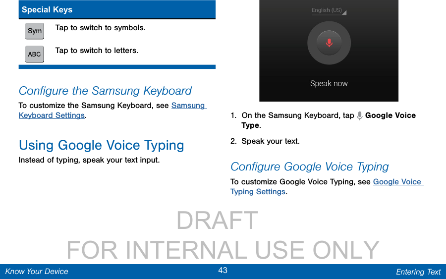                 DRAFT FOR INTERNAL USE ONLY43 Entering TextKnow Your DeviceSpecial KeysTap to switch to symbols.Tap to switch to letters.Conﬁgure the Samsung KeyboardTo customize the Samsung Keyboard, see Samsung Keyboard Settings.Using Google Voice TypingInstead of typing, speak your text input.1.  On the Samsung Keyboard, tap   Google Voice Type.2.  Speak your text.Conﬁgure Google Voice TypingTo customize Google Voice Typing, see Google Voice Typing Settings.