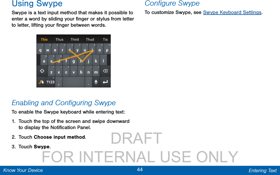                DRAFT FOR INTERNAL USE ONLY44 Entering TextKnow Your DeviceUsing SwypeSwype is a text input method that makes it possible to enter a word by sliding your ﬁnger or stylus from letter to letter, lifting your ﬁnger between words. Enabling and Conﬁguring SwypeTo enable the Swype keyboard while entering text:1.  Touch the top of the screen and swipe downward to display the Notiﬁcation Panel.2.  Touch Choose input method.3.  Touch Swype.Conﬁgure SwypeTo customize Swype, see Swype Keyboard Settings.