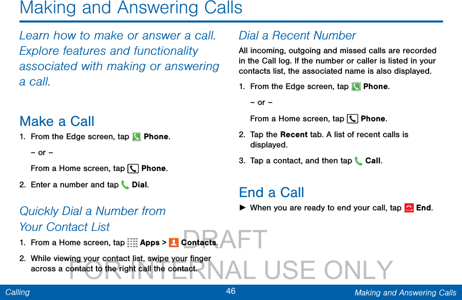                 DRAFT FOR INTERNAL USE ONLY46 Making and Answering CallsCallingMaking and Answering CallsLearn how to make or answer a call. Explore features and functionality associated with making or answering a call.Make a Call1.  From the Edge screen, tap  Phone.– or –From a Home screen, tap  Phone.2.  Enter a number and tap  Dial.Quickly Dial a Number from YourContactList1.  From a Home screen, tap   Apps &gt;  Contacts.2.  While viewing your contact list, swipe your ﬁnger across a contact to the right call the contact.Dial a Recent NumberAll incoming, outgoing and missed calls are recorded in the Call log. If the number or caller is listed in your contacts list, the associated name is also displayed. 1.  From the Edge screen, tap  Phone.– or –From a Home screen, tap  Phone.2.  Tap the Recent tab. A list of recent calls is displayed.3.  Tap a contact, and then tap   Call.End a Call ►When you are ready to end your call, tap  End.