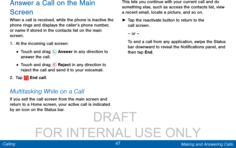                 DRAFT FOR INTERNAL USE ONLY47 Making and Answering CallsCallingAnswer a Call on the Main ScreenWhen a call is received, while the phone is inactive the phone rings and displays the caller’s phone number, or name if stored in the contacts list on the main screen.1.  At the incoming call screen:• Touch and drag   Answer in any direction to answer the call.• Touch and drag   Reject in any direction to reject the call and send it to your voicemail.2.  Tap  Endcall.Multitasking While on a CallIf you exit the call screen from the main screen and return to a Home screen, your active call is indicated by an icon on the Status bar.This lets you continue with your current call and do something else, such as access the contacts list, view a recent email, locate a picture, and so on. ►Tap the reactivate button to return to the callscreen.– or –To end a call from any application, swipe the Status bar downward to reveal the Notiﬁcations panel, and then tap End. 