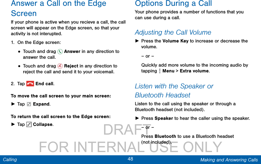                 DRAFT FOR INTERNAL USE ONLY48 Making and Answering CallsCallingAnswer a Call on the Edge ScreenIf your phone is active when you recieve a call, the call screen will appear on the Edge screen, so that your activity is not interupted. 1.  On the Edge screen:• Touch and drag   Answer in any direction to answer the call.• Touch and drag   Reject in any direction to reject the call and send it to your voicemail.2.  Tap  Endcall.To move the call screen to your main screen: ►Tap   Expand.To return the call screen to the Edge screen: ►Tap   Collapse.Options During a CallYour phone provides a number of functions that you can use during a call.Adjusting the Call Volume ►Press the Volume Key to increase or decrease the volume.– or –Quickly add more volume to the incoming audio by tapping   Menu &gt; Extra volume.  Listen with the Speaker or BluetoothHeadsetListen to the call using the speaker or through a Bluetoothheadset (not included). ►Press Speaker to hear the caller using the speaker.– or –Press Bluetooth to use a Bluetooth headset (notincluded).