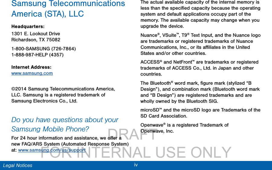                 DRAFT FOR INTERNAL USE ONLYivLegal NoticesSamsung Telecommunications America (STA), LLCHeadquarters:1301 E. Lookout Drive Richardson, TX 75082 1-800-SAMSUNG (726-7864) 1-888-987-HELP (4357) Internet Address: www.samsung.com ©2014 Samsung Telecommunications America, LLC. Samsung is a registered trademark of SamsungElectronics Co., Ltd.Do you have questions about your Samsung Mobile Phone? For 24 hour information and assistance, we oﬀer a new FAQ/ARS System (Automated Response System) at: www.samsung.com/us/supportThe actual available capacity of the internal memory is less than the speciﬁed capacity because the operating system and default applications occupy part of the memory. The available capacity may change when you upgrade the device.Nuance®, VSuite™, T9® Text Input, and the Nuance logo are trademarks or registered trademarks of Nuance Communications, Inc., or its aﬃliates in the United States and/or other countries.ACCESS® and NetFront™ are trademarks or registered trademarks of ACCESS Co., Ltd. in Japan and other countries.The Bluetooth® word mark, ﬁgure mark (stylized “B Design”), and combination mark (Bluetooth word mark and “B Design”) are registered trademarks and are wholly owned by the Bluetooth SIG.microSD™ and the microSD logo are Trademarks of the SD Card Association.Openwave® is a registered Trademark of Openwave,Inc.