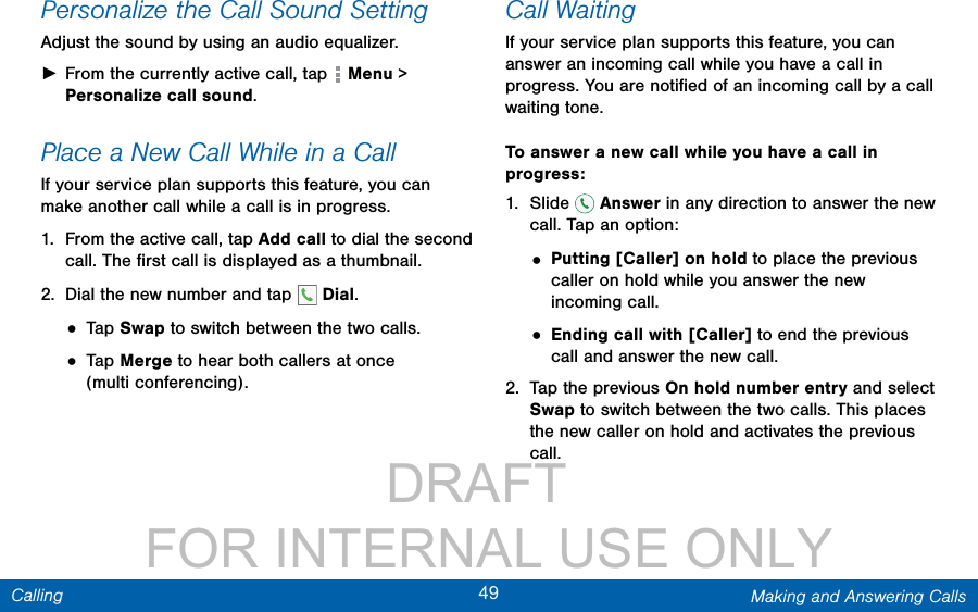                 DRAFT FOR INTERNAL USE ONLY49 Making and Answering CallsCallingPersonalize the Call Sound SettingAdjust the sound by using an audio equalizer. ►From the currently active call, tap   Menu &gt; Personalize call sound. Place a New Call While in a CallIf your service plan supports this feature, you can make another call while a call is in progress. 1.  From the active call, tap Add call to dial the second call. The ﬁrst call is displayed as a thumbnail. 2.  Dial the new number and tap   Dial.• Tap Swap to switch between the two calls.• Tap Merge to hear both callers at once (multiconferencing).  Call WaitingIf your service plan supports this feature, you can answer an incoming call while you have a call in progress. You are notiﬁed of an incoming call by a call waiting tone. To answer a new call while you have a call in progress:1.  Slide   Answer in any direction to answer the new call. Tap an option:• Putting [Caller] on hold to place the previous caller on hold while you answer the new incoming call.• Ending call with [Caller] to end the previous call and answer the new call.2.  Tap the previous On hold number entry and select Swap to switch between the two calls. This places the new caller on hold and activates the previous call.