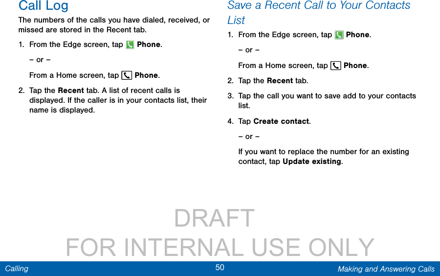                 DRAFT FOR INTERNAL USE ONLY50 Making and Answering CallsCallingCall LogThe numbers of the calls you have dialed, received, or missed are stored in the Recent tab.1.  From the Edge screen, tap  Phone.– or –From a Home screen, tap  Phone.2.  Tap the Recent tab. A list of recent calls is displayed. If the caller is in your contacts list, their name is displayed.Save a Recent Call to Your Contacts List 1.  From the Edge screen, tap  Phone.– or –From a Home screen, tap  Phone.2.  Tap the Recent tab.3.  Tap the call you want to save add to your contacts list. 4.  Tap Create contact.– or –If you want to replace the number for an existing contact, tap Update existing.