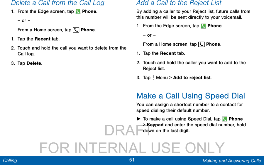                 DRAFT FOR INTERNAL USE ONLY51 Making and Answering CallsCallingDelete a Call from the Call Log1.  From the Edge screen, tap  Phone.– or –From a Home screen, tap  Phone.1.  Tap the Recent tab.2.  Touch and hold the call you want to delete from the Call log.3.  Tap Delete.Add a Call to the Reject ListBy adding a caller to your Reject list, future calls from this number will be sent directly to your voicemail.1.  From the Edge screen, tap  Phone.– or –From a Home screen, tap  Phone.1.  Tap the Recent tab. 2.  Touch and hold the caller you want to add to the Reject list. 3.  Tap   Menu &gt; Add to reject list. Make a Call Using Speed DialYou can assign a shortcut number to a contact for speed dialing their default number. ►To make a call using Speed Dial, tap   Phone &gt; Keypad and enter the speed dial number, hold  down on the last digit.
