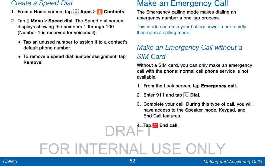                 DRAFT FOR INTERNAL USE ONLY52 Making and Answering CallsCallingCreate a Speed Dial1.  From a Home screen, tap   Apps &gt;  Contacts.2.  Tap   Menu &gt; Speed dial. The Speed dial screen displays showing the numbers 1 through 100 (Number 1 is reserved for voicemail).• Tap an unused number to assign it to a contact’s default phone number.• To remove a speed dial number assignment, tap Remove. Make an Emergency CallThe Emergency calling mode makes dialing an emergency number a one-tap process. This mode can drain your battery power more rapidly than normal calling mode. Make an Emergency Call without a SIMCardWithout a SIM card, you can only make an emergency call with the phone; normal cell phone service is not available. 1.  From the Lock screen, tap Emergency call. 2.  Enter 911 and tap   Dial.3.  Complete your call. During this type of call, you will have access to the Speaker mode, Keypad, and End Call features.4.  Tap  Endcall.