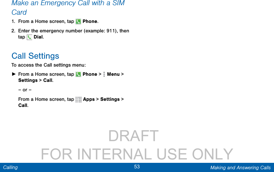                 DRAFT FOR INTERNAL USE ONLY53 Making and Answering CallsCallingMake an Emergency Call with a SIM Card1.  From a Home screen, tap   Phone.2.  Enter the emergency number (example: 911), then tap   Dial. Call SettingsTo access the Call settings menu: ►From a Home screen, tap   Phone &gt;   Menu &gt; Settings &gt; Call.– or –From a Home screen, tap   Apps &gt; Settings &gt; Call.