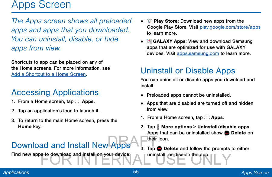                 DRAFT FOR INTERNAL USE ONLY55 Apps ScreenApplicationsApps ScreenThe Apps screen shows all preloaded apps and apps that you downloaded. You can uninstall, disable, or hide apps from view.Shortcuts to app can be placed on any of the Home screens. For more information, see Add a Shortcut to a Home Screen.Accessing Applications1.  From a Home screen, tap   Apps.2.  Tap an application’s icon to launch it.3.  To return to the main Home screen, press the Home key.Download and Install NewAppsFind new apps to download and install on your device:•   Play Store: Download new apps from the Google Play Store. Visit play.google.com/store/apps to learn more.•   GALAXY Apps: View and download Samsung apps that are optimized for use with GALAXY devices. Visit apps.samsung.com to learn more.Uninstall or Disable AppsYou can uninstall or disable apps you download and install. •  Preloaded apps cannot be uninstalled.•  Apps that are disabled are turned oﬀ and hidden from view.1.  From a Home screen, tap   Apps.2.  Tap   More options &gt; Uninstall/disable apps. Apps that can be uninstalled show   Delete on their icon. 3.  Tap   Delete and follow the prompts to either uninstall  or disable the app.