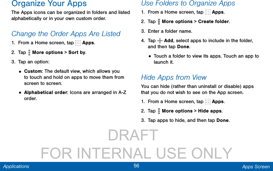                 DRAFT FOR INTERNAL USE ONLY56 Apps ScreenApplicationsOrganize Your AppsThe Apps icons can be organized in folders and listed alphabetically or in your own custom order.Change the Order Apps Are Listed 1.  From a Home screen, tap   Apps.2.  Tap   More options &gt; Sort by.3.  Tap an option:• Custom: The default view, which allows you to touch and hold on apps to move them from screen to screen.• Alphabetical order: Icons are arranged in A-Z order.Use Folders to Organize Apps1.  From a Home screen, tap   Apps.2.  Tap   More options &gt; Create folder.3.  Enter a folder name.4.  Tap   Add, select apps to include in the folder, and then tap Done.• Touch a folder to view its apps. Touch an app to launch it.Hide Apps from ViewYou can hide (rather than uninstall or disable) apps that you do not wish to see on the App screen. 1.  From a Home screen, tap   Apps.2.  Tap   More options &gt; Hide apps.3.  Tap apps to hide, and then tap Done.
