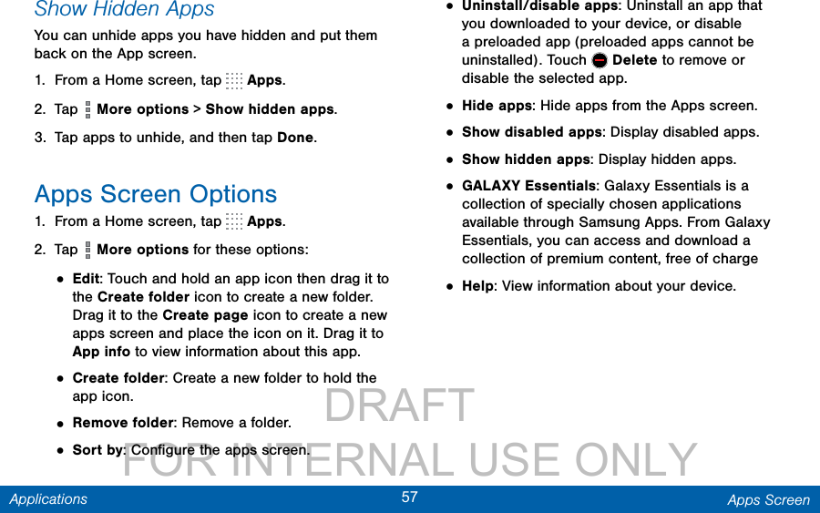                 DRAFT FOR INTERNAL USE ONLY57 Apps ScreenApplicationsShow Hidden AppsYou can unhide apps you have hidden and put them back on the App screen. 1.  From a Home screen, tap   Apps.2.  Tap   More options &gt; Show hidden apps.3.  Tap apps to unhide, and then tap Done.Apps Screen Options1.  From a Home screen, tap   Apps.2.  Tap   More options for these options:• Edit: Touch and hold an app icon then drag it to the Create folder icon to create a new folder. Drag it to the Create page icon to create a new apps screen and place the icon on it. Drag it to App info to view information about this app. • Create folder: Create a new folder to hold the app icon.• Remove folder: Remove a folder.• Sort by: Conﬁgure the apps screen.• Uninstall/disable apps: Uninstall an app that you downloaded to your device, or disable a preloaded app (preloaded apps cannot be uninstalled). Touch   Delete to remove or disable the selected app.• Hide apps: Hide apps from the Apps screen.• Show disabled apps: Display disabled apps.• Show hidden apps: Display hidden apps.• GALAXY Essentials: Galaxy Essentials is a collection of specially chosen applications available through Samsung Apps. From Galaxy Essentials, you can access and download a collection of premium content, free of charge• Help: View information about your device.