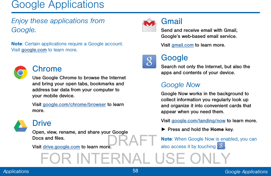                 DRAFT FOR INTERNAL USE ONLY58 Google ApplicationsApplicationsEnjoy these applications from Google.Note: Certain applications require a Google account. Visit google.com to learn more.ChromeUse Google Chrome to browse the Internet and bring your open tabs, bookmarks and address bar data from your computer to your mobile device.Visit google.com/chrome/browser to learn more.DriveOpen, view, rename, and share your Google Docs and ﬁles.Visit drive.google.com to learn more.GmailSend and receive email with Gmail, Google’s web-based email service.Visit gmail.com to learn more.GoogleSearch not only the Internet, but also the apps and contents of your device.Google NowGoogle Now works in the background to collect information you regularly look up and organize it into convenient cards that appear when you need them.Visit google.com/landing/now to learn more. ►Press and hold the Home key.Note: When Google Now is enabled, you can also access it by touching  .Google Applications