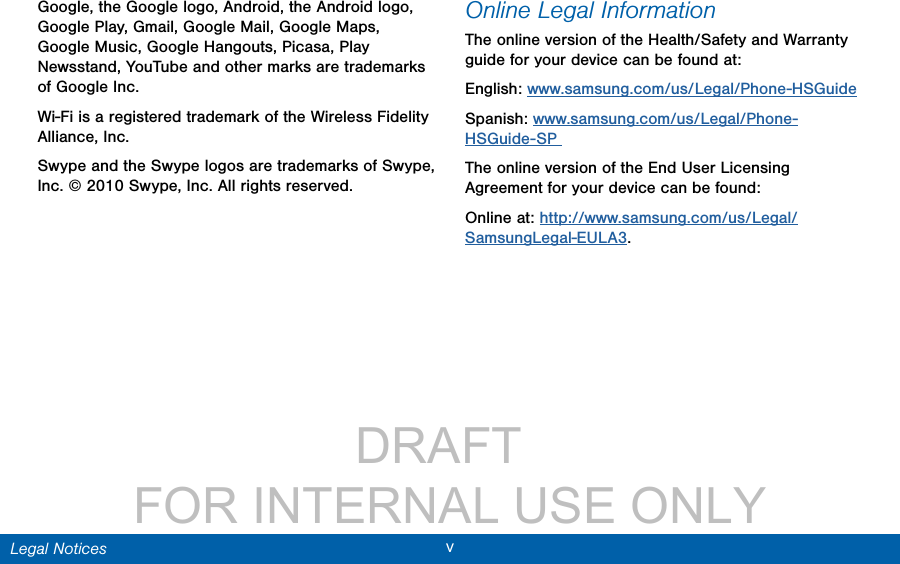                 DRAFT FOR INTERNAL USE ONLYvLegal NoticesGoogle, the Google logo, Android, the Android logo, Google Play, Gmail, Google Mail, Google Maps, Google Music, Google Hangouts, Picasa, Play Newsstand, YouTube and other marks are trademarks of Google Inc.Wi-Fi is a registered trademark of the WirelessFidelity Alliance, Inc.Swype and the Swype logos are trademarks of Swype, Inc. © 2010 Swype, Inc. All rights reserved.Online Legal InformationThe online version of the Health/Safety and Warranty guide for your device can be found at:English: www.samsung.com/us/Legal/Phone-HSGuideSpanish: www.samsung.com/us/Legal/Phone-HSGuide-SP The online version of the End User Licensing Agreement for your device can be found:Online at: http://www.samsung.com/us/Legal/SamsungLegal-EULA3.