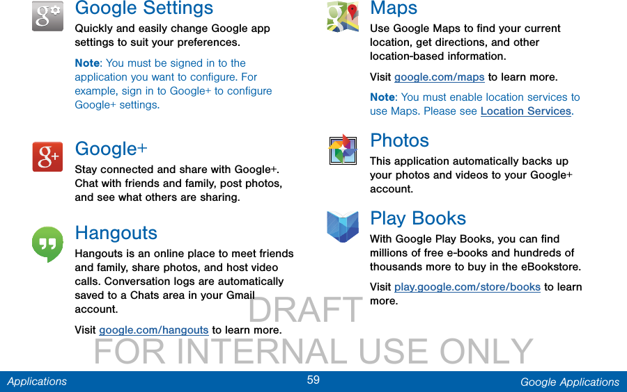                 DRAFT FOR INTERNAL USE ONLY59 Google ApplicationsApplicationsGoogle SettingsQuickly and easily change Google app settings to suit your preferences.Note: You must be signed in to the application you want to conﬁgure. For example, sign in to Google+ to conﬁgure Google+ settings.Google+Stay connected and share with Google+. Chat with friends and family, post photos, and see what others are sharing.HangoutsHangouts is an online place to meet friends and family, share photos, and host video calls. Conversation logs are automatically saved to a Chats area in your Gmail account.Visit google.com/hangouts to learn more.MapsUse Google Maps to ﬁnd your current location, get directions, and other location-based information.Visit google.com/maps to learn more.Note: You must enable location services to use Maps. Please see Location Services.PhotosThis application automatically backs up your photos and videos to your Google+ account.Play BooksWith Google Play Books, you can ﬁnd millions of free e-books and hundreds of thousands more to buy in the eBookstore.Visit play.google.com/store/books to learn more.