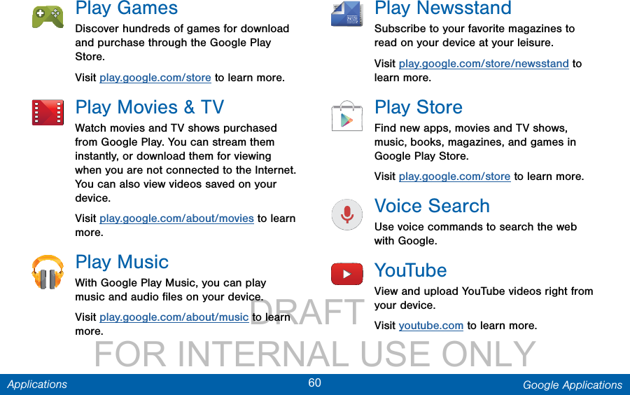                 DRAFT FOR INTERNAL USE ONLY60 Google ApplicationsApplicationsPlay GamesDiscover hundreds of games for download and purchase through the Google Play Store.Visit play.google.com/store to learn more.Play Movies &amp; TVWatch movies and TV shows purchased from Google Play. You can stream them instantly, or download them for viewing when you are not connected to the Internet. You can also view videos saved on your device.Visit play.google.com/about/movies to learn more.Play MusicWith Google Play Music, you can play music and audio ﬁles on your device. Visit play.google.com/about/music to learn more.Play NewsstandSubscribe to your favorite magazines to read on your device at your leisure.Visit play.google.com/store/newsstand to learn more.PlayStoreFind new apps, movies and TV shows, music, books, magazines, and games in Google Play Store.Visit play.google.com/store to learn more.Voice SearchUse voice commands to search the web with Google.YouTubeView and upload YouTube videos right from your device.Visit youtube.com to learn more.