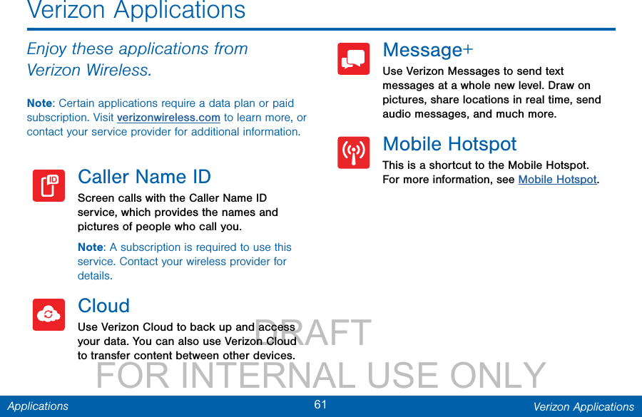                 DRAFT FOR INTERNAL USE ONLY61 Verizon ApplicationsApplicationsVerizon ApplicationsEnjoy these applications from VerizonWireless.Note: Certain applications require a data plan or paid subscription. Visit verizonwireless.com to learn more, or contact your service provider for additional information.Caller Name IDScreen calls with the Caller Name ID service, which provides the names and pictures of people who call you.Note: A subscription is required to use this service. Contact your wireless provider for details.CloudUse Verizon Cloud to back up and access your data. You can also use Verizon Cloud to transfer content between other devices.Message+Use Verizon Messages to send text messages at a whole new level. Draw on pictures, share locations in real time, send audio messages, and much more.Mobile HotspotThis is a shortcut to the Mobile Hotspot. For more information, see Mobile Hotspot.