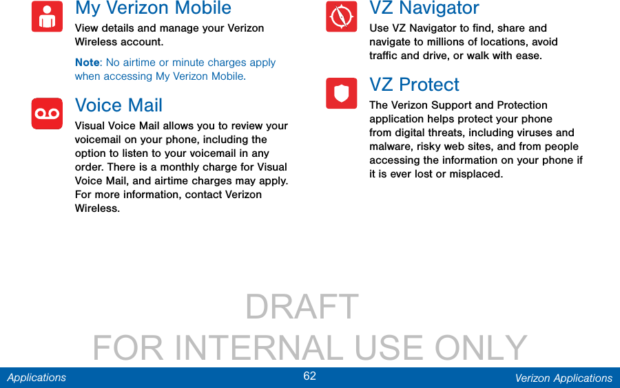                 DRAFT FOR INTERNAL USE ONLY62 Verizon ApplicationsApplicationsMy Verizon MobileView details and manage your Verizon Wireless account.Note: No airtime or minute charges apply when accessing My Verizon Mobile.Voice MailVisual Voice Mail allows you to review your voicemail on your phone, including the option to listen to your voicemail in any order. There is a monthly charge for Visual Voice Mail, and airtime charges may apply. For more information, contact Verizon Wireless.VZ NavigatorUse VZ Navigator to ﬁnd, share and navigate to millions of locations, avoid traﬃc and drive, or walk with ease.VZ ProtectThe Verizon Support and Protection application helps protect your phone from digital threats, including viruses and malware, risky web sites, and from people accessing the information on your phone if it is ever lost or misplaced.