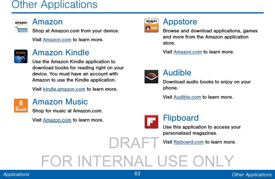                 DRAFT FOR INTERNAL USE ONLY63 Other ApplicationsApplicationsAmazonShop at Amazon.com from your device.Visit Amazon.com to learn more.Amazon KindleUse the Amazon Kindle application to download books for reading right on your device. You must have an account with Amazon to use the Kindle application. Visit kindle.amazon.com to learn more.Amazon MusicShop for music at Amazon.com.Visit Amazon.com to learn more.AppstoreBrowse and download applications, games and more from the Amazon application store.Visit Amazon.com to learn more.AudibleDownload audio books to enjoy on your phone.Visit Audible.com to learn more.FlipboardUse this application to access your personalized magazines.Visit ﬂipboard.com to learn more.Other Applications