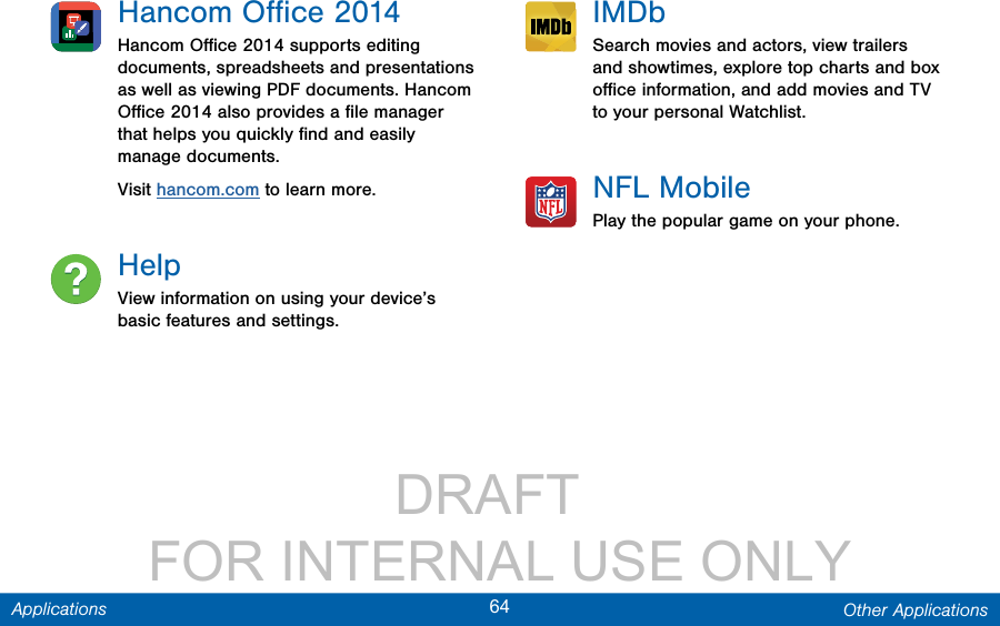                 DRAFT FOR INTERNAL USE ONLY64 Other ApplicationsApplicationsHancom Oﬃce 2014Hancom Oﬃce 2014 supports editing documents, spreadsheets and presentations as well as viewing PDF documents. Hancom Oﬃce 2014 also provides a ﬁle manager that helps you quickly ﬁnd and easily manage documents.Visit hancom.com to learn more.HelpView information on using your device’s basic features and settings.IMDbSearch movies and actors, view trailers and showtimes, explore top charts and box oﬃce information, and add movies and TV to your personal Watchlist.NFL MobilePlay the popular game on your phone.