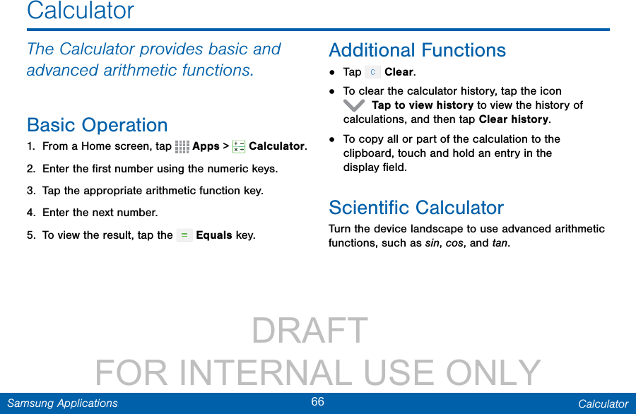                 DRAFT FOR INTERNAL USE ONLY66 CalculatorSamsung ApplicationsThe Calculator provides basic and advanced arithmetic functions.Basic Operation1.  From a Home screen, tap   Apps &gt;  Calculator.2.  Enter the ﬁrst number using the numeric keys.3.  Tap the appropriate arithmetic function key.4.  Enter the next number.5.  To view the result, tap the   Equals key.Additional Functions•  Tap   Clear.•  To clear the calculator history, tap the icon  Tap to view history to view the history of calculations, and then tapClearhistory.•  To copy all or part of the calculation to the clipboard, touch and hold an entry in the displayﬁeld.Scientiﬁc CalculatorTurn the device landscape to use advanced arithmetic functions, such as sin, cos, and tan.Calculator
