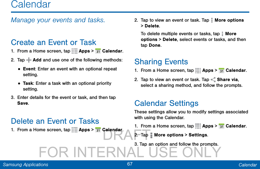                 DRAFT FOR INTERNAL USE ONLY67 CalendarSamsung ApplicationsCalendarManage your events and tasks.Create an Event or Task1.  From a Home screen, tap   Apps &gt;  Calendar.2.  Tap   Add and use one of the following methods:• Event: Enter an event with an optional repeat setting.• Task: Enter a task with an optional priority setting.3.  Enter details for the event or task, and then tap Save.Delete an Event or Tasks1.  From a Home screen, tap   Apps &gt;  Calendar.2.  Tap to view an event or task. Tap   More options &gt; Delete.To delete multiple events or tasks, tap   More options &gt; Delete, select events or tasks, and then tap Done.Sharing Events1.  From a Home screen, tap   Apps &gt;  Calendar.2.  Tap to view an event or task. Tap   Share via, select a sharing method, and follow the prompts.Calendar SettingsThese settings allow you to modify settings associated with using the Calendar.1.  From a Home screen, tap   Apps &gt;  Calendar.2.  Tap   More options &gt; Settings.3. Tap an option and follow the prompts. 