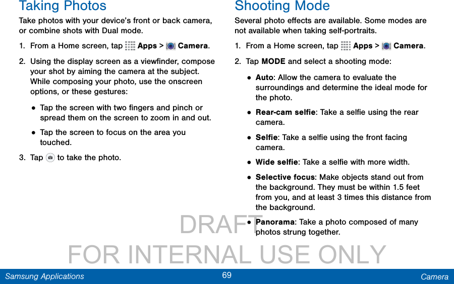                 DRAFT FOR INTERNAL USE ONLY69 CameraSamsung ApplicationsTaking PhotosTake photos with your device’s front or back camera, or combine shots with Dual mode.1.  From a Home screen, tap   Apps &gt;  Camera.2.  Using the display screen as a viewﬁnder, compose your shot by aiming the camera at the subject. While composing your photo, use the onscreen options, or these gestures:• Tap the screen with two ﬁngers and pinch or spread them on the screen to zoom in and out.• Tap the screen to focus on the area you touched.3.  Tap   to take the photo.Shooting ModeSeveral photo eﬀects are available. Some modes are not available when taking self-portraits.1.  From a Home screen, tap   Apps &gt;  Camera.2.  Tap MODE and select a shooting mode:• Auto: Allow the camera to evaluate the surroundings and determine the ideal mode for the photo.• Rear-cam selﬁe: Take a selﬁe using the rear camera.• Selﬁe: Take a selﬁe using the front facing camera.• Wide selﬁe: Take a selﬁe with more width.• Selective focus: Make objects stand out from the background. They must be within 1.5 feet from you, and at least 3 times this distance from the background.• Panorama: Take a photo composed of many photos strung together.