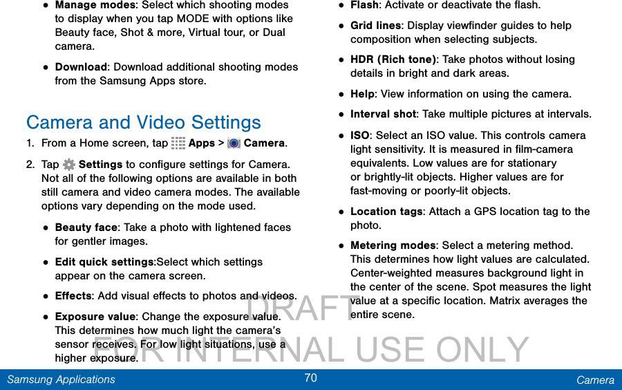                 DRAFT FOR INTERNAL USE ONLY70 CameraSamsung Applications• Manage modes: Select which shooting modes to display when you tap MODE with options like Beauty face, Shot &amp; more, Virtual tour, or Dual camera.• Download: Download additional shooting modes from the Samsung Apps store.Camera and Video Settings1.  From a Home screen, tap   Apps &gt;  Camera.2.  Tap   Settings to conﬁgure settings for Camera. Not all of the following options are available in both still camera and video camera modes. The available options vary depending on the mode used.• Beauty face: Take a photo with lightened faces for gentler images.• Edit quick settings:Select which settings appear on the camera screen.• Eﬀects: Add visual eﬀects to photos and videos.• Exposure value: Change the exposure value. This determines how much light the camera’s sensor receives. For low light situations, use a higher exposure.• Flash: Activate or deactivate the ﬂash.• Grid lines: Display viewﬁnder guides to help composition when selecting subjects.• HDR (Rich tone): Take photos without losing details in bright and dark areas.• Help: View information on using the camera.• Interval shot: Take multiple pictures at intervals.• ISO: Select an ISO value. This controls camera light sensitivity. It is measured in ﬁlm-camera equivalents. Low values are for stationary or brightly-lit objects. Higher values are for fast-moving or poorly-lit objects.• Location tags: Attach a GPS location tag to the photo. • Metering modes: Select a metering method. This determines how light values are calculated. Center-weighted measures background light in the center of the scene. Spot measures the light value at a speciﬁc location. Matrix averages the entire scene.