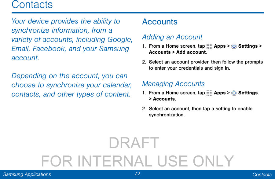                 DRAFT FOR INTERNAL USE ONLY72 ContactsSamsung ApplicationsContactsYour device provides the ability to synchronize information, from a variety of accounts, including Google, Email, Facebook, and your Samsung account.Depending on the account, you can choose to synchronize your calendar, contacts, and other types of content.AccountsAdding an Account1.  From a Home screen, tap   Apps &gt;   Settings &gt; Accounts &gt; Add account.2.  Select an account provider, then follow the prompts to enter your credentials and sign in.Managing Accounts1.  From a Home screen, tap   Apps &gt;   Settings. &gt; Accounts.2.  Select an account, then tap a setting to enable synchronization. 