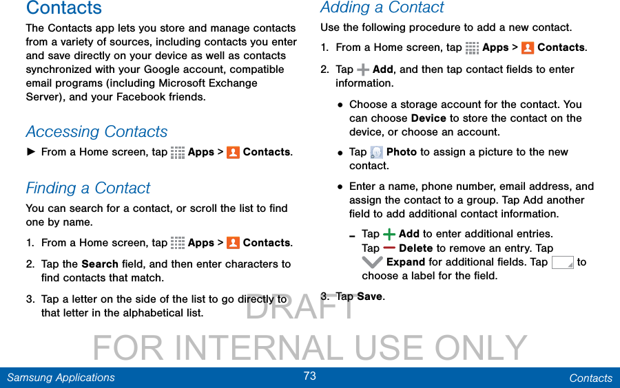                 DRAFT FOR INTERNAL USE ONLY73 ContactsSamsung ApplicationsContactsThe Contacts app lets you store and manage contacts from a variety of sources, including contacts you enter and save directly on your device as well as contacts synchronized with your Google account, compatible email programs (including Microsoft Exchange Server), and your Facebook friends.Accessing Contacts ►From a Home screen, tap   Apps &gt;  Contacts.Finding a ContactYou can search for a contact, or scroll the list to ﬁnd one by name.1.  From a Home screen, tap   Apps &gt;  Contacts.2.  Tap the Search ﬁeld, and then enter characters to ﬁnd contacts that match.3.  Tap a letter on the side of the list to go directly to that letter in the alphabetical list.Adding a ContactUse the following procedure to add a new contact.1.  From a Home screen, tap   Apps &gt;  Contacts.2.  Tap   Add, and then tap contact ﬁelds to enter information. • Choose a storage account for the contact. You can choose Device to store the contact on the device, or choose an account.• Tap   Photo to assign a picture to the new contact.• Enter a name, phone number, email address, and assign the contact to a group. Tap Add another ﬁeld to add additional contact information. -Tap  Add to enter additional entries. Tap  Delete to remove an entry. Tap Expand for additional ﬁelds. Tap   to choose a label for the ﬁeld.3.  Tap Save.