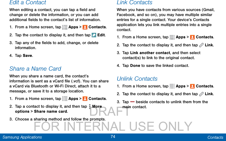                 DRAFT FOR INTERNAL USE ONLY74 ContactsSamsung ApplicationsEdit a ContactWhen editing a contact, you can tap a ﬁeld and change or delete the information, or you can add additional ﬁelds to the contact’s list of information.1.  From a Home screen, tap   Apps &gt;  Contacts.2.  Tap the contact to display it, and then tap  Edit.3.  Tap any of the ﬁelds to add, change, or delete information.4.  Tap Save.Share a Name CardWhen you share a name card, the contact’s information is sent as a vCard ﬁle (.vcf). You can share a vCard via Bluetooth or Wi-Fi Direct, attach it to a message, or save it to a storage location.1.  From a Home screen, tap   Apps &gt;  Contacts.2.  Tap a contact to display it, and then tap  More options &gt; Share name card.3.  Choose a sharing method and follow the prompts.Link ContactsWhen you have contacts from various sources (Gmail, Facebook, and so on), you may have multiple similar entries for a single contact. Your device’s Contacts application lets you link multiple entries into a single contact.1.  From a Home screen, tap   Apps &gt;  Contacts.2.  Tap the contact to display it, and then tap  Link.3.  Tap Link another contact, and then select contact(s) to link to the original contact.4.  Tap Done to save the linked contact.Unlink Contacts1.  From a Home screen, tap   Apps &gt;  Contacts.2.  Tap the contact to display it, and then tap  Link.3.  Tap   beside contacts to unlink them from the main contact.
